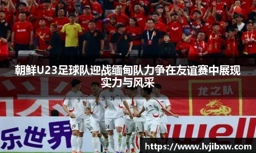 jRS.直播朝鲜U23足球队迎战缅甸队力争在友谊赛中展现实力与风采