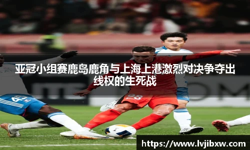 jRS.直播亚冠小组赛鹿岛鹿角与上海上港激烈对决争夺出线权的生死战