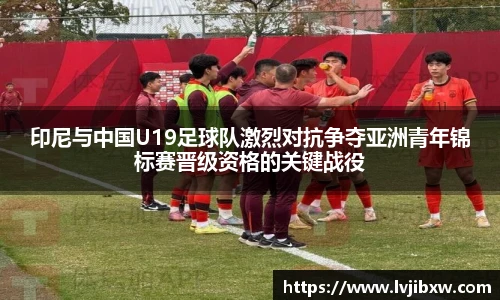 印尼与中国U19足球队激烈对抗争夺亚洲青年锦标赛晋级资格的关键战役